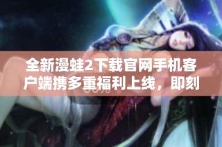 全新漫蛙2下载官网手机客户端携多重福利上线，即刻体验吧！
