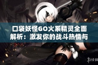 口袋妖怪GO火系精灵全面解析：激发你的战斗热情与策略技巧