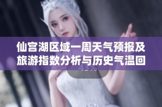 仙宫湖区域一周天气预报及旅游指数分析与历史气温回顾