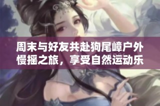 周末与好友共赴狗尾嶂户外慢摇之旅，享受自然运动乐趣