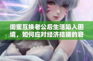 闺蜜互换老公后生活陷入困境，如何应对经济拮据的窘境？