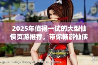 2025年值得一试的大型仙侠页游推荐，带你畅游仙侠世界