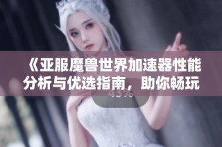 《亚服魔兽世界加速器性能分析与优选指南，助你畅玩无阻》