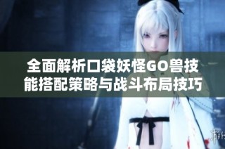 全面解析口袋妖怪GO兽技能搭配策略与战斗布局技巧