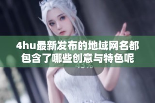 4hu最新发布的地域网名都包含了哪些创意与特色呢