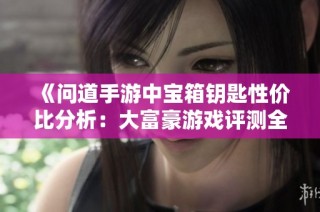 《问道手游中宝箱钥匙性价比分析：大富豪游戏评测全解读》