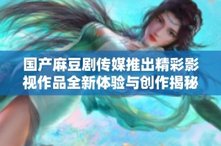 国产麻豆剧传媒推出精彩影视作品全新体验与创作揭秘
