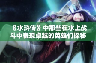 《水浒传》中那些在水上战斗中表现卓越的英雄们探秘