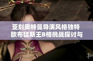 亚刻奥特曼导演风格独特 欧布猛斯王B格挑战探讨与分析