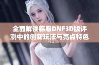 全面解读韩服DNF3D版评测中的创新玩法与亮点特色
