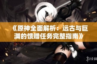 《原神全面解析：远古与巨渊的馈赠任务完整指南》