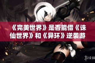 《完美世界》是否能借《诛仙世界》和《异环》逆袭游戏市场巅峰