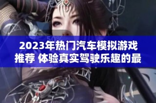 2023年热门汽车模拟游戏推荐 体验真实驾驶乐趣的最佳选择