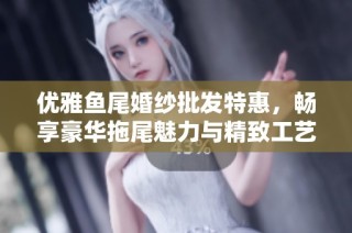 优雅鱼尾婚纱批发特惠，畅享豪华拖尾魅力与精致工艺