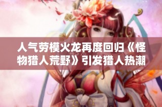 人气劳模火龙再度回归《怪物猎人荒野》引发猎人热潮
