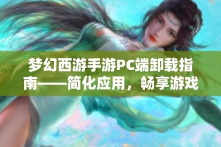 梦幻西游手游PC端卸载指南——简化应用，畅享游戏新体验