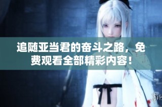 追随亚当君的奋斗之路，免费观看全部精彩内容！