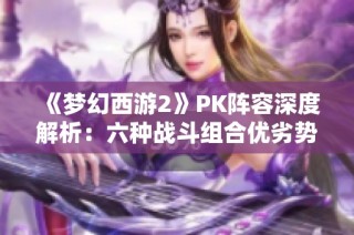 《梦幻西游2》PK阵容深度解析：六种战斗组合优劣势全剖析