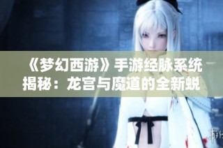 《梦幻西游》手游经脉系统揭秘：龙宫与魔道的全新蜕变与升级