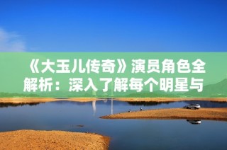 《大玉儿传奇》演员角色全解析：深入了解每个明星与人物背景