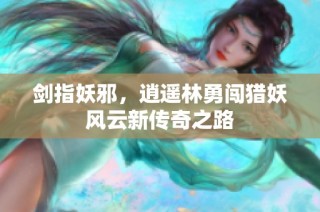 剑指妖邪，逍遥林勇闯猎妖风云新传奇之路