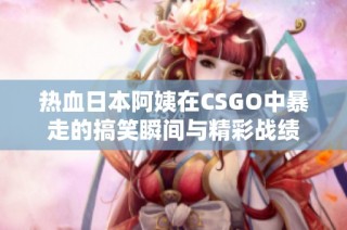 热血日本阿姨在CSGO中暴走的搞笑瞬间与精彩战绩