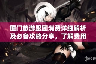 厦门旅游跟团消费详细解析及必备攻略分享，了解费用和注意事项