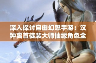 深入探讨自由幻想手游：汉钟离首徒裴大师仙缘角色全解析与图鉴展示