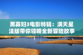 黑寡妇3电影特辑：满天星法版带你领略全新冒险故事