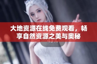 大地资源在线免费观看，畅享自然资源之美与奥秘