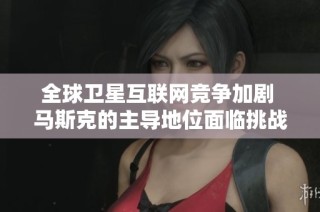 全球卫星互联网竞争加剧 马斯克的主导地位面临挑战