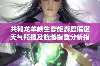共和龙羊峡生态旅游度假区天气预报及旅游指数分析指南