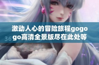 激动人心的冒险旅程gogogo高清全景版尽在此处等你探寻
