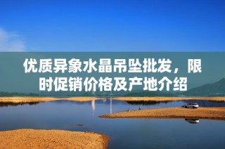 优质异象水晶吊坠批发，限时促销价格及产地介绍