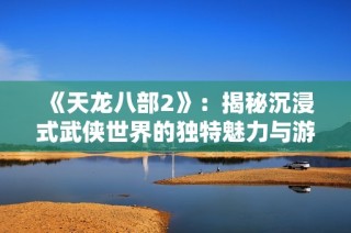 《天龙八部2》：揭秘沉浸式武侠世界的独特魅力与游戏创新之旅