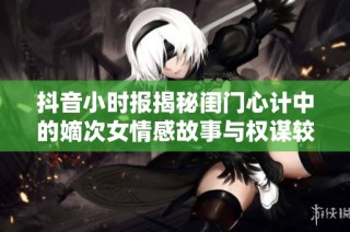抖音小时报揭秘闺门心计中的嫡次女情感故事与权谋较量