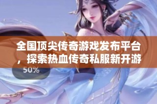 全国顶尖传奇游戏发布平台，探索热血传奇私服新开游戏世界