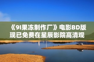 《9I果冻制作厂》电影BD版现已免费在星辰影院高清观看！