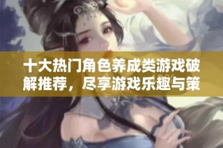 十大热门角色养成类游戏破解推荐，尽享游戏乐趣与策略挑战