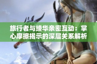 旅行者与绫华亲密互动：掌心摩擦揭示的深层关系解析