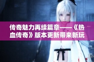 传奇魅力再续篇章——《热血传奇》版本更新带来新玩家体验与期待