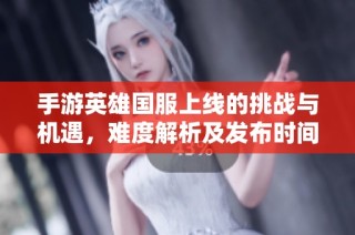 手游英雄国服上线的挑战与机遇，难度解析及发布时间展望