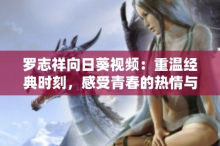 罗志祥向日葵视频：重温经典时刻，感受青春的热情与活力