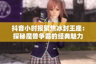 抖音小时报聚焦冰封王座：探秘魔兽争霸的经典魅力