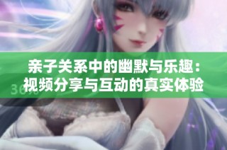 亲子关系中的幽默与乐趣：视频分享与互动的真实体验