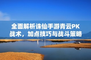 全面解析诛仙手游青云PK战术，加点技巧与战斗策略分享