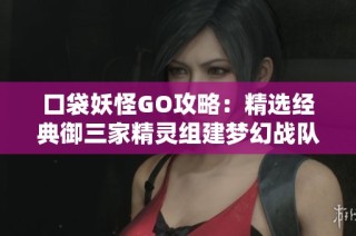 口袋妖怪GO攻略：精选经典御三家精灵组建梦幻战队的全面指南