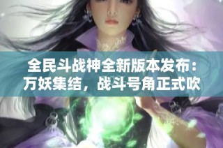 全民斗战神全新版本发布：万妖集结，战斗号角正式吹响！