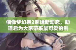 偶像梦幻祭2超话新动态，助理君为大家带来最可爱的制作消息！
