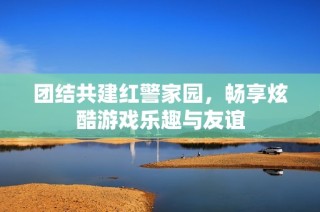 团结共建红警家园，畅享炫酷游戏乐趣与友谊